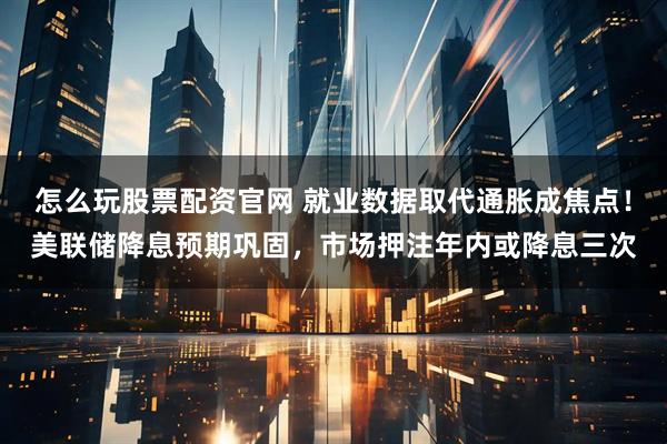 怎么玩股票配资官网 就业数据取代通胀成焦点！美联储降息预期巩固，市场押注年内或降息三次