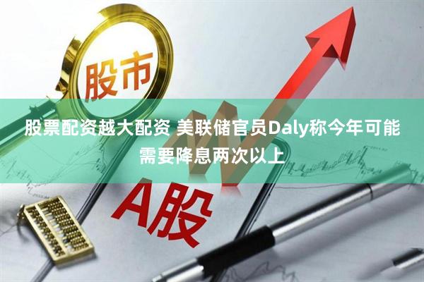股票配资越大配资 美联储官员Daly称今年可能需要降息两次以上