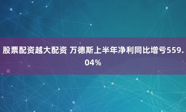 股票配资越大配资 万德斯上半年净利同比增亏559.04%