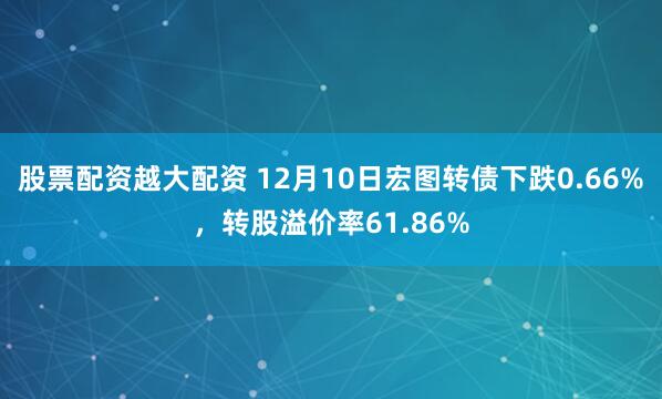 股票配资越大配资 12月10日宏图转债下跌0.66%，转股溢价率61.86%