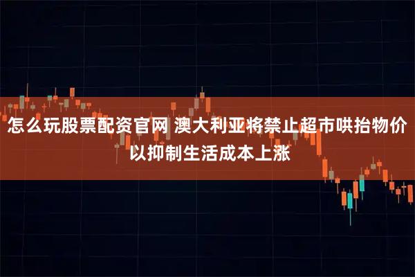 怎么玩股票配资官网 澳大利亚将禁止超市哄抬物价 以抑制生活成本上涨