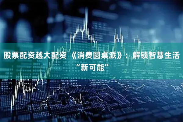 股票配资越大配资 《消费圆桌派》：解锁智慧生活“新可能”