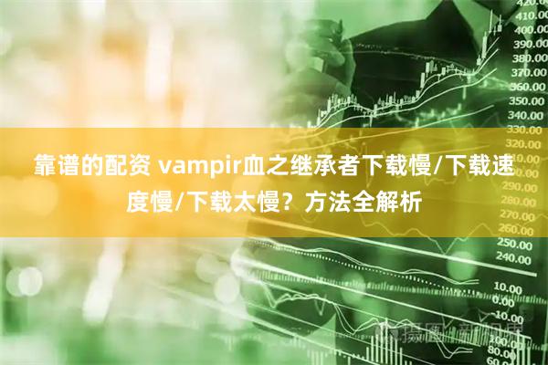 靠谱的配资 vampir血之继承者下载慢/下载速度慢/下载太慢？方法全解析