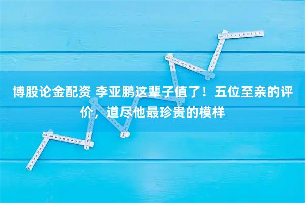 博股论金配资 李亚鹏这辈子值了！五位至亲的评价，道尽他最珍贵的模样