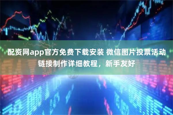 配资网app官方免费下载安装 微信图片投票活动链接制作详细教程，新手友好