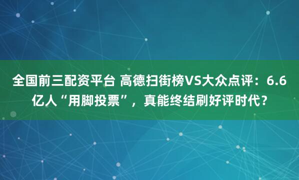全国前三配资平台 高德扫街榜VS大众点评：6.6亿人“用脚投票”，真能终结刷好评时代？