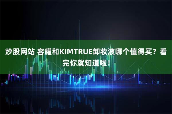 炒股网站 容耀和KIMTRUE卸妆液哪个值得买？看完你就知道啦！