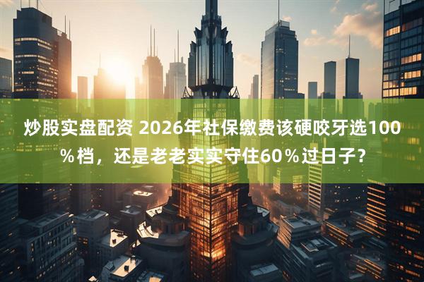 炒股实盘配资 2026年社保缴费该硬咬牙选100％档，还是老老实实守住60％过日子？