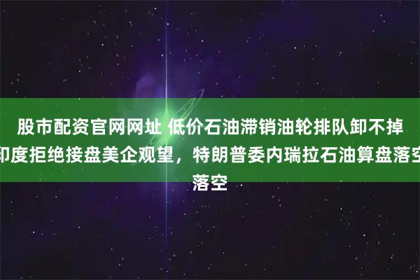 股市配资官网网址 低价石油滞销油轮排队卸不掉印度拒绝接盘美企观望，特朗普委内瑞拉石油算盘落空