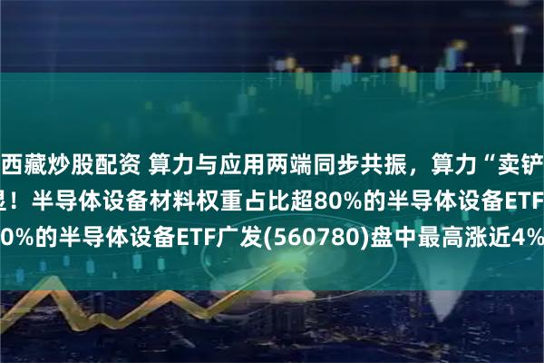 西藏炒股配资 算力与应用两端同步共振，算力“卖铲人”赛道配置价值凸显！半导体设备材料权重占比超80%的半导体设备ETF广发(560780)盘中最高涨近4%