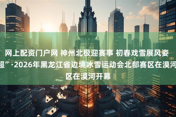 网上配资门户网 神州北极迎赛事 初春戏雪展风姿 “冰超”·2026年黑龙江省边境冰雪运动会北部赛区在漠河开幕