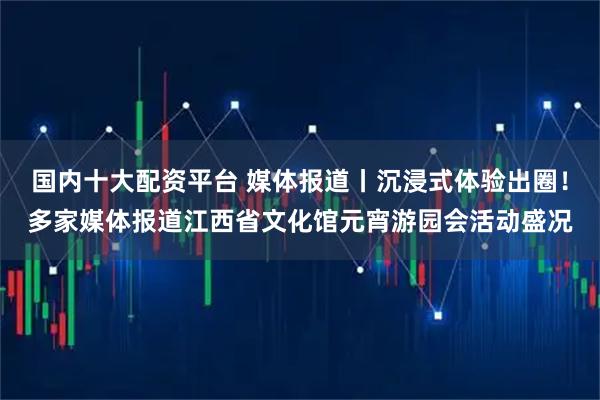 国内十大配资平台 媒体报道丨沉浸式体验出圈！多家媒体报道江西省文化馆元宵游园会活动盛况