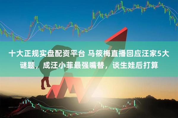 十大正规实盘配资平台 马筱梅直播回应汪家5大谜题，成汪小菲最强嘴替，谈生娃后打算