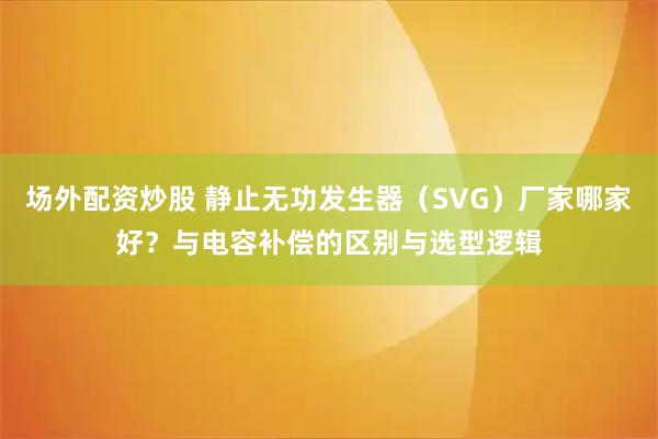 场外配资炒股 静止无功发生器（SVG）厂家哪家好？与电容补偿的区别与选型逻辑