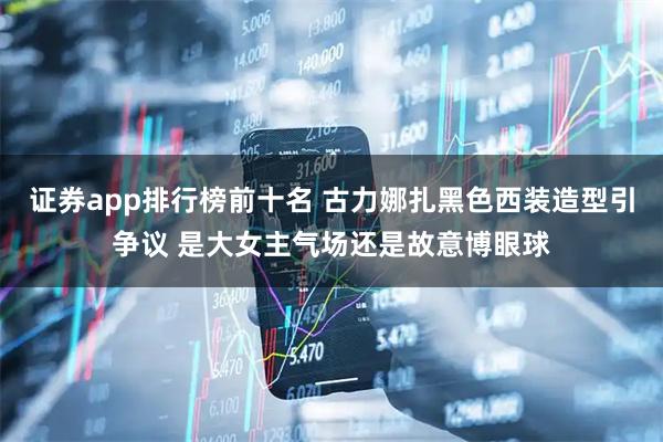 证券app排行榜前十名 古力娜扎黑色西装造型引争议 是大女主气场还是故意博眼球