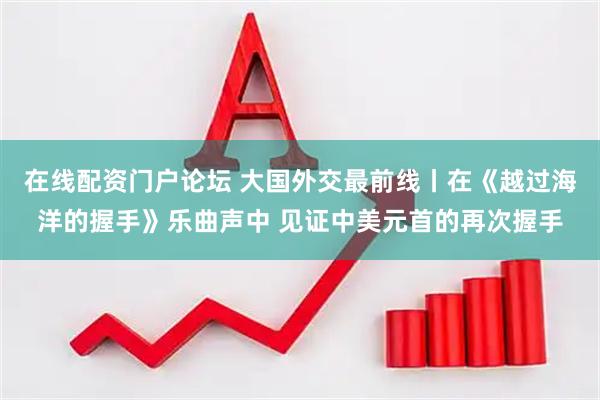 在线配资门户论坛 大国外交最前线丨在《越过海洋的握手》乐曲声中 见证中美元首的再次握手
