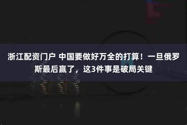 浙江配资门户 中国要做好万全的打算！一旦俄罗斯最后赢了，这3件事是破局关键